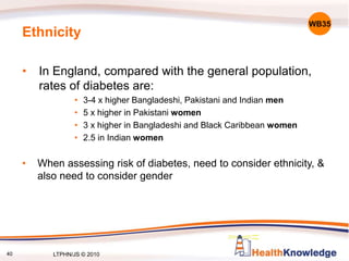 40
Ethnicity
• In England, compared with the general population,
rates of diabetes are:
• 3-4 x higher Bangladeshi, Pakistani and Indian men
• 5 x higher in Pakistani women
• 3 x higher in Bangladeshi and Black Caribbean women
• 2.5 in Indian women
• When assessing risk of diabetes, need to consider ethnicity, &
also need to consider gender
WB35
LTPHN/JS © 2010
 