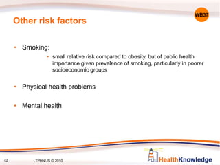 42
Other risk factors
• Smoking:
• small relative risk compared to obesity, but of public health
importance given prevalence of smoking, particularly in poorer
socioeconomic groups
• Physical health problems
• Mental health
WB37
LTPHN/JS © 2010
 
