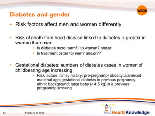 43
Diabetes and gender
• Risk factors affect men and women differently
• Risk of death from heart disease linked to diabetes is greater in
women than men:
• Is diabetes more harmful to women? and/or
• Is treatment better for men? and/or??
• Gestational diabetes: numbers of diabetes cases in women of
childbearing age increasing
• Risk factors: family history; pre-pregnancy obesity; advanced
maternal age; gestational diabetes in previous pregnancy;
ethnic background; large baby (≥ 4.5 kg) in a previous
pregnancy; smoking
WB38
LTPHN/JS © 2010
 