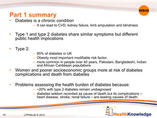 44
Part 1 summary
• Diabetes is a chronic condition
– It can lead to CVD, kidney failure, limb amputation and blindness
• Type 1 and type 2 diabetes share similar symptoms but different
public health implications
• Type 2:
– 85% of diabetes in UK
– Obesity most important modifiable risk factor.
– more common in people over 40 years, Pakistani, Bangladeshi, Indian
and African Caribbean populations
• Women and poorer socioeconomic groups more at risk of diabetes
complications and death from diabetes
• Problems assessing the health burden of diabetes because:
– ~20% with type 2 diabetes remain undiagnosed
– diabetes seldom recorded as cause of death but its complications –
heart disease, stroke, renal failure – are leading causes of death.
WB40
LTPHN/JS © 2010
 