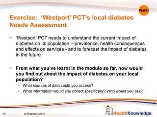 45
Exercise: ‘Westport’ PCT’s local diabetes
Needs Assessment
• ‘Westport’ PCT needs to understand the current impact of
diabetes on its population – prevalence, health consequences
and effects on services - and to forecast the impact of diabetes
in the future
• From what you’ve learnt in the module so far, how would
you find out about the impact of diabetes on your local
population?
• What sources of data could you access?
• What information would you collect specifically? Who would you ask?
WB41
LTPHN/JS © 2010
 
