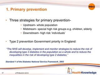47
1. Primary prevention
• Three strategies for primary prevention-
• Upstream- whole population
• Midstream- special high risk groups e.g. children, elderly
• Downstream- high risk ‘individuals’
• Type 2 prevention Government priority in England:
“The NHS will develop, implement and monitor strategies to reduce the risk of
developing type 2 diabetes in the population as a whole and to reduce the
inequalities in the risk of developing type 2 diabetes.”
Standard 1 of the Diabetes National Service Framework, 2003
WB43
LTPHN/JS © 2010
 