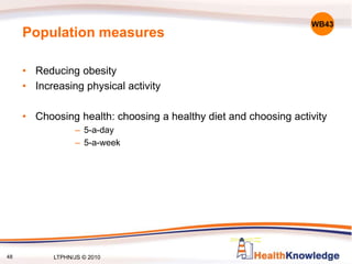48
Population measures
• Reducing obesity
• Increasing physical activity
• Choosing health: choosing a healthy diet and choosing activity
– 5-a-day
– 5-a-week
WB43
LTPHN/JS © 2010
 