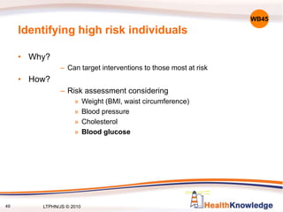 49
Identifying high risk individuals
• Why?
– Can target interventions to those most at risk
• How?
– Risk assessment considering
» Weight (BMI, waist circumference)
» Blood pressure
» Cholesterol
» Blood glucose
WB45
LTPHN/JS © 2010
 