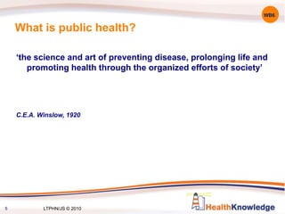 What is public health?
‘the science and art of preventing disease, prolonging life and
promoting health through the organized efforts of society’
C.E.A. Winslow, 1920
5
WB6
LTPHN/JS © 2010
 