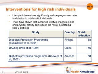 Interventions for high risk individuals
• Lifestyle interventions significantly reduce progression rates
to diabetes in prediabetic individuals
• Trials have shown that sustained lifestyle changes in diet
and physical activity can reduce the risk of developing
type 2 diabetes
Study Country % risk
reduction
Diabetes Prevention Programme
(Tuomilehto et al, 2001)
Finland 58
DAQing (Pan et al, 1997) China 46
Diabetes prevention programme (Knowler et
al, 2002)
America 58
WB47
51 LTPHN/JS © 2010
 