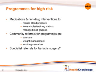 52
Programmes for high risk
• Medications & non-drug interventions to:
– reduce blood pressure
– lower cholesterol (eg statins)
– manage blood glucose
• Community referrals for programmes on:
– exercise
– weight management
– smoking cessation
• Specialist referrals for bariatric surgery?
WB48
LTPHN/JS © 2010
 