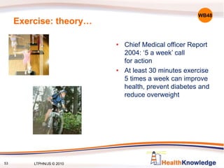 Exercise: theory…
• Chief Medical officer Report
2004: ‘5 a week’ call
for action
• At least 30 minutes exercise
5 times a week can improve
health, prevent diabetes and
reduce overweight
WB48
53 LTPHN/JS © 2010
 
