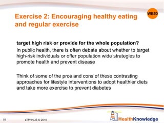 55
target high risk or provide for the whole population?
In public health, there is often debate about whether to target
high-risk individuals or offer population wide strategies to
promote health and prevent disease
Think of some of the pros and cons of these contrasting
approaches for lifestyle interventions to adopt healthier diets
and take more exercise to prevent diabetes
WB50
Exercise 2: Encouraging healthy eating
and regular exercise
LTPHN/JS © 2010
 