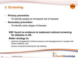 56
3. Screening
• Primary prevention
– To identify people at increased risk of disease
• Secondary prevention
– To identify early stages of disease
NSC found no evidence to implement national screening
for diabetes in UK.
Better strategy to:
– optimise management of blood pressure and hyperglycaemia in people with
known diabetes; and
– ensure universal screening for eye disease
WB53
LTPHN/JS © 2010
 