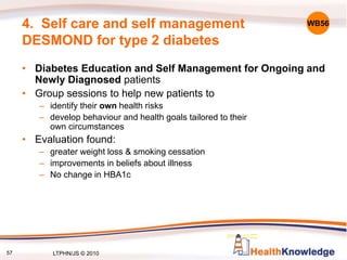 57
4. Self care and self management
DESMOND for type 2 diabetes
• Diabetes Education and Self Management for Ongoing and
Newly Diagnosed patients
• Group sessions to help new patients to
– identify their own health risks
– develop behaviour and health goals tailored to their
own circumstances
• Evaluation found:
– greater weight loss & smoking cessation
– improvements in beliefs about illness
– No change in HBA1c
WB56
LTPHN/JS © 2010
 