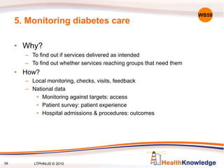 58
5. Monitoring diabetes care
• Why?
– To find out if services delivered as intended
– To find out whether services reaching groups that need them
• How?
– Local monitoring, checks, visits, feedback
– National data
• Monitoring against targets: access
• Patient survey: patient experience
• Hospital admissions & procedures: outcomes
WB59
LTPHN/JS © 2010
 
