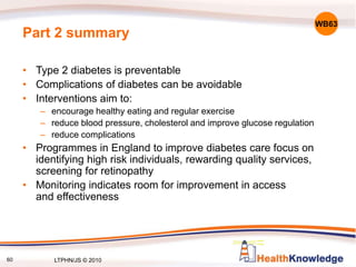 60
Part 2 summary
• Type 2 diabetes is preventable
• Complications of diabetes can be avoidable
• Interventions aim to:
– encourage healthy eating and regular exercise
– reduce blood pressure, cholesterol and improve glucose regulation
– reduce complications
• Programmes in England to improve diabetes care focus on
identifying high risk individuals, rewarding quality services,
screening for retinopathy
• Monitoring indicates room for improvement in access
and effectiveness
WB63
LTPHN/JS © 2010
 