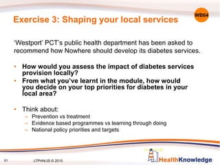 61
Exercise 3: Shaping your local services
‘Westport’ PCT’s public health department has been asked to
recommend how Nowhere should develop its diabetes services.
• How would you assess the impact of diabetes services
provision locally?
• From what you’ve learnt in the module, how would
you decide on your top priorities for diabetes in your
local area?
• Think about:
– Prevention vs treatment
– Evidence based programmes vs learning through doing
– National policy priorities and targets
WB64
LTPHN/JS © 2010
 