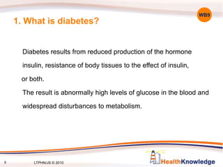 9
1. What is diabetes?
Diabetes results from reduced production of the hormone
insulin, resistance of body tissues to the effect of insulin,
or both.
The result is abnormally high levels of glucose in the blood and
widespread disturbances to metabolism.
WB9
LTPHN/JS © 2010
 