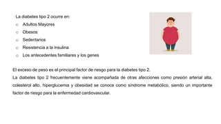 La diabetes tipo 2 ocurre en:
o Adultos Mayores
o Obesos
o Sedentarios
o Resistencia a la insulina
o Los antecedentes familiares y los genes
El exceso de peso es el principal factor de riesgo para la diabetes tipo 2.
La diabetes tipo 2 frecuentemente viene acompañada de otras afecciones como presión arterial alta,
colesterol alto, hiperglucemia y obesidad se conoce como síndrome metabólico, siendo un importante
factor de riesgo para la enfermedad cardiovascular.
 