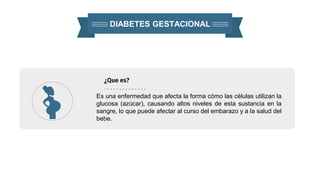 DIABETES GESTACIONAL
¿Que es?
Es una enfermedad que afecta la forma cómo las células utilizan la
glucosa (azúcar), causando altos niveles de esta sustancia en la
sangre, lo que puede afectar al curso del embarazo y a la salud del
bebe.
 