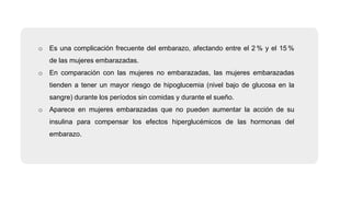 o Es una complicación frecuente del embarazo, afectando entre el 2 % y el 15 %
de las mujeres embarazadas.
o En comparación con las mujeres no embarazadas, las mujeres embarazadas
tienden a tener un mayor riesgo de hipoglucemia (nivel bajo de glucosa en la
sangre) durante los períodos sin comidas y durante el sueño.
o Aparece en mujeres embarazadas que no pueden aumentar la acción de su
insulina para compensar los efectos hiperglucémicos de las hormonas del
embarazo.
 