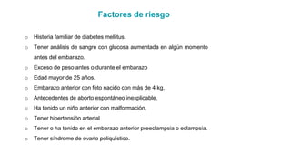 Factores de riesgo
o Historia familiar de diabetes mellitus.
o Tener análisis de sangre con glucosa aumentada en algún momento
antes del embarazo.
o Exceso de peso antes o durante el embarazo
o Edad mayor de 25 años.
o Embarazo anterior con feto nacido con más de 4 kg.
o Antecedentes de aborto espontáneo inexplicable.
o Ha tenido un niño anterior con malformación.
o Tener hipertensión arterial
o Tener o ha tenido en el embarazo anterior preeclampsia o eclampsia.
o Tener síndrome de ovario poliquístico.
 