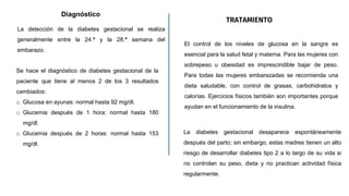 Diagnóstico
La detección de la diabetes gestacional se realiza
generalmente entre la 24.ª y la 28.ª semana del
embarazo.
TRATAMIENTO
El control de los niveles de glucosa en la sangre es
esencial para la salud fetal y materna. Para las mujeres con
sobrepeso u obesidad es imprescindible bajar de peso.
Para todas las mujeres embarazadas se recomienda una
dieta saludable, con control de grasas, carbohidratos y
calorías. Ejercicios físicos también son importantes porque
ayudan en el funcionamiento de la insulina.
Se hace el diagnóstico de diabetes gestacional de la
paciente que tiene al menos 2 de los 3 resultados
cambiados:
o Glucosa en ayunas: normal hasta 92 mg/dl.
o Glucemia después de 1 hora: normal hasta 180
mg/dl.
o Glucemia después de 2 horas: normal hasta 153
mg/dl.
La diabetes gestacional desaparece espontáneamente
después del parto; sin embargo, estas madres tienen un alto
riesgo de desarrollar diabetes tipo 2 a lo largo de su vida si
no controlan su peso, dieta y no practican actividad física
regularmente.
 