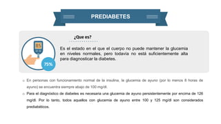 PREDIABETES
¿Que es?
Es el estado en el que el cuerpo no puede mantener la glucemia
en niveles normales, pero todavía no está suficientemente alta
para diagnosticar la diabetes.
o En personas con funcionamiento normal de la insulina, la glucemia de ayuno (por lo menos 8 horas de
ayuno) se encuentra siempre abajo de 100 mg/dl.
o Para el diagnóstico de diabetes es necesaria una glucemia de ayuno persistentemente por encima de 126
mg/dl. Por lo tanto, todos aquellos con glucemia de ayuno entre 100 y 125 mg/dl son considerados
prediabéticos.
75%
 