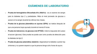 EXÁMENES DE LABORATORIO
o Prueba de hemoglobina Glicosilada A1c (HbA1c): es un examen de sangre
para la diabetes tipo 2 y prediabetes. Mide el nivel promedio de glucosa o
azúcar en la sangre durante los últimos tres meses.
o Prueba de la glucosa plasmática en ayunas (GPA): se realiza después de
que una persona haya ayunado durante al menos 8 horas.
o Prueba de tolerancia a la glucosa oral (PTGO): mide la respuesta del cuerpo
al azúcar (glucosa). Esta prueba se puede usar como prueba de detección para
la diabetes de tipo 2.
o Prueba de glucosa plasmática aleatoria: diagnosticar la diabetes cuando hay
síntomas y no quieren esperar a que la persona tenga ocho horas de ayuno
8.
5
 