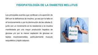 FISIOPATOLOGÍA DE LA DIABETES MELLITUS
Los principales eventos que conllevan a la aparición de
DM son la deficiencia de insulina, ya sea por la falla en
el funcionamiento o por la disminución de las células β,
junto con un incremento en la resistencia a la insulina
manifestada por una mayor producción hepática de
glucosa y/o por la menor captación de glucosa en
tejidos insulinosensibles, particularmente musculo
esquelético y tejido adiposo.
 