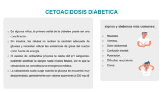 CETOACIDOSIS DIABETICA
o En algunos niños, la primera señal de la diabetes puede ser una
complicación.
o Sin insulina, las células no reciben la cantidad adecuada de
glucosa y necesitan utilizar las existencias de grasa del cuerpo
como fuente de energía.
o El exceso de cetoácidos provoca la caída del pH sanguíneo,
pudiendo acidificar la sangre hasta niveles fatales, por lo que la
cetoacidosis se considera una emergencia médica.
o La cetoacidosis suele surgir cuando la glucosa se encuentra muy
descontrolada, generalmente con valores superiores a 500 mg /dl
o Náuseas.
o Vómitos.
o Dolor abdominal.
o Confusión mental.
o Postración.
o Dificultad respiratoria.
o Coma.
signos y síntomas más comunes:
 