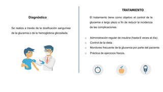 Diagnóstico
Se realiza a través de la dosificación sanguínea
de la glucemia o de la hemoglobina glicosilada.
TRATAMIENTO
El tratamiento tiene como objetivo el control de la
glucemia a largo plazo a fin de reducir la incidencia
de las complicaciones.
o Administración regular de insulina (hasta 6 veces al día).
o Control de la dieta.
o Monitoreo frecuente de la glucemia por parte del paciente.
o Práctica de ejercicios físicos.
 