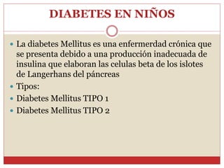 DIABETES EN NIÑOS
 La diabetes Mellitus es una enfermerdad crónica que
se presenta debido a una producción inadecuada de
insulina que elaboran las celulas beta de los islotes
de Langerhans del páncreas
 Tipos:
 Diabetes Mellitus TIPO 1
 Diabetes Mellitus TIPO 2
 