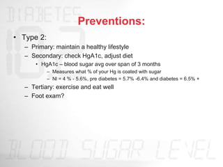 Preventions:
• Type 2:
– Primary: maintain a healthy lifestyle
– Secondary: check HgA1c, adjust diet
• HgA1c – blood sugar avg over span of 3 months
– Measures what % of your Hg is coated with sugar
– Nl = 4 % - 5.6%, pre diabetes = 5.7% -6.4% and diabetes = 6.5% +
– Tertiary: exercise and eat well
– Foot exam?
 