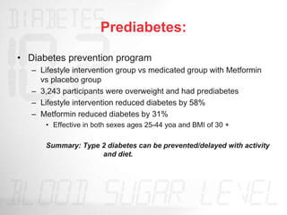 Prediabetes:
• Diabetes prevention program
– Lifestyle intervention group vs medicated group with Metformin
vs placebo group
– 3,243 participants were overweight and had prediabetes
– Lifestyle intervention reduced diabetes by 58%
– Metformin reduced diabetes by 31%
• Effective in both sexes ages 25-44 yoa and BMI of 30 +
Summary: Type 2 diabetes can be prevented/delayed with activity
and diet.
 