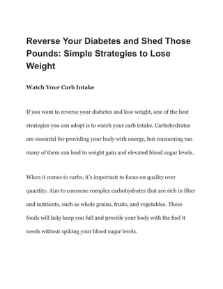 Reverse Your Diabetes and Shed Those
Pounds: Simple Strategies to Lose
Weight
Watch Your Carb Intake
If you want to reverse your diabetes and lose weight, one of the best
strategies you can adopt is to watch your carb intake. Carbohydrates
are essential for providing your body with energy, but consuming too
many of them can lead to weight gain and elevated blood sugar levels.
When it comes to carbs, it’s important to focus on quality over
quantity. Aim to consume complex carbohydrates that are rich in fiber
and nutrients, such as whole grains, fruits, and vegetables. These
foods will help keep you full and provide your body with the fuel it
needs without spiking your blood sugar levels.
 