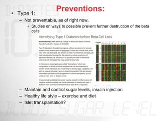 Preventions:
• Type 1:
– Not preventable, as of right now.
• Studies on ways to possible prevent further destruction of the beta
cells
– Maintain and control sugar levels, insulin injection
– Healthy life style – exercise and diet
– Islet transplantation?
 