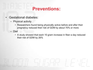 Preventions:
• Gestational diabetes:
– Physical activity
• Researchers found being physically active before and after their
pregnancy reduced their risk of GDM by about 70% or more
– Diet
• A study showed that each 10 gram increase in fiber a day reduced
their risk of GDM by 26%
 