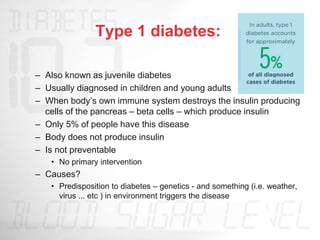 Type 1 diabetes:
– Also known as juvenile diabetes
– Usually diagnosed in children and young adults
– When body’s own immune system destroys the insulin producing
cells of the pancreas – beta cells – which produce insulin
– Only 5% of people have this disease
– Body does not produce insulin
– Is not preventable
• No primary intervention
– Causes?
• Predisposition to diabetes – genetics - and something (i.e. weather,
virus ... etc ) in environment triggers the disease
 