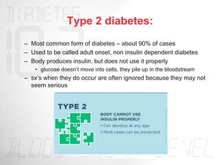 Type 2 diabetes:
– Most common form of diabetes – about 90% of cases
– Used to be called adult onset, non insulin dependent diabetes
– Body produces insulin, but does not use it properly
• glucose doesn’t move into cells, they pile up in the bloodstream
– sx’s when they do occur are often ignored because they may not
seem serious
 