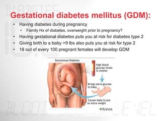 Gestational diabetes mellitus (GDM):
• Having diabetes during pregnancy
• Family Hx of diabetes, overweight prior to pregnancy?
• Having gestational diabetes puts you at risk for diabetes type 2
• Giving birth to a baby >9 lbs also puts you at risk for type 2
• 18 out of every 100 pregnant females will develop GDM
 