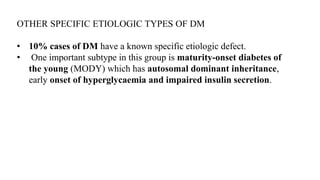 OTHER SPECIFIC ETIOLOGIC TYPES OF DM
• 10% cases of DM have a known specific etiologic defect.
• One important subtype in this group is maturity-onset diabetes of
the young (MODY) which has autosomal dominant inheritance,
early onset of hyperglycaemia and impaired insulin secretion.
 