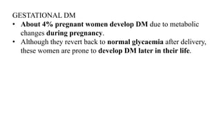 GESTATIONAL DM
• About 4% pregnant women develop DM due to metabolic
changes during pregnancy.
• Although they revert back to normal glycaemia after delivery,
these women are prone to develop DM later in their life.
 