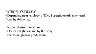 PATHOPHYSIOLOGY
• Depending upon etiology of DM, hyperglycaemia may result
from the following:
• Reduced insulin secretion
• Decreased glucose use by the body
• Increased glucose production.
 