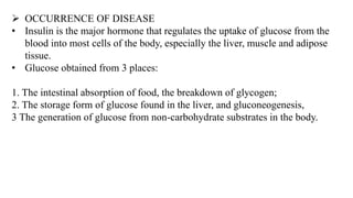 ➢ OCCURRENCE OF DISEASE
• Insulin is the major hormone that regulates the uptake of glucose from the
blood into most cells of the body, especially the liver, muscle and adipose
tissue.
• Glucose obtained from 3 places:
1. The intestinal absorption of food, the breakdown of glycogen;
2. The storage form of glucose found in the liver, and gluconeogenesis,
3 The generation of glucose from non-carbohydrate substrates in the body.
 