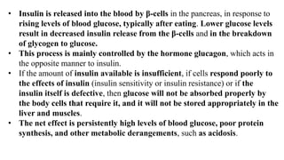 • Insulin is released into the blood by β-cells in the pancreas, in response to
rising levels of blood glucose, typically after eating. Lower glucose levels
result in decreased insulin release from the β-cells and in the breakdown
of glycogen to glucose.
• This process is mainly controlled by the hormone glucagon, which acts in
the opposite manner to insulin.
• If the amount of insulin available is insufficient, if cells respond poorly to
the effects of insulin (insulin sensitivity or insulin resistance) or if the
insulin itself is defective, then glucose will not be absorbed properly by
the body cells that require it, and it will not be stored appropriately in the
liver and muscles.
• The net effect is persistently high levels of blood glucose, poor protein
synthesis, and other metabolic derangements, such as acidosis.
 