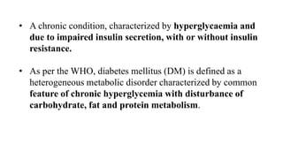 • A chronic condition, characterized by hyperglycaemia and
due to impaired insulin secretion, with or without insulin
resistance.
• As per the WHO, diabetes mellitus (DM) is defined as a
heterogeneous metabolic disorder characterized by common
feature of chronic hyperglycemia with disturbance of
carbohydrate, fat and protein metabolism.
 