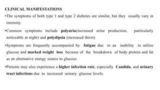 CLINICAL MANIFESTATIONS
•The symptoms of both type 1 and type 2 diabetes are similar, but they usually vary in
intensity.
•Common symptoms include polyuria(increased urine production, particularly
noticeable at night) and polydipsia (increased thirst).
•Symptoms are frequently accompanied by fatigue due to an inability to utilize
glucose and marked weight loss because of the breakdown of body protein and fat
as an alternative energy source to glucose.
•Patients may also experience a higher infection rate, especially Candida, and urinary
tract infections due to increased urinary glucose levels.
 