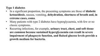 Type 1 diabetes
• In a significant proportion, the presenting symptoms are those of diabetic
ketoacidosis, nausea, vomiting, dehydration, shortness of breath and, in
extreme cases, coma.
• Many patients with type 2 diabetes have hyperglycaemia, with few or no
classic symptoms.
• Recurring infections, for example, urinary tract, chest, and soft tissue
are common because sustained hyperglycaemia can result in severe
impairment of phagocyte function, and Raised glucose levels provide a
growth medium for bacteria.
 