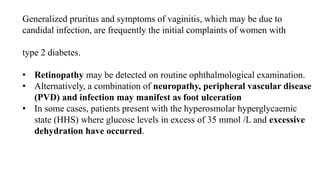 Generalized pruritus and symptoms of vaginitis, which may be due to
candidal infection, are frequently the initial complaints of women with
type 2 diabetes.
• Retinopathy may be detected on routine ophthalmological examination.
• Alternatively, a combination of neuropathy, peripheral vascular disease
(PVD) and infection may manifest as foot ulceration
• In some cases, patients present with the hyperosmolar hyperglycaemic
state (HHS) where glucose levels in excess of 35 mmol /L and excessive
dehydration have occurred.
 