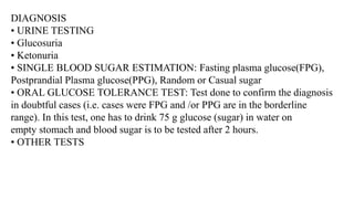 DIAGNOSIS
• URINE TESTING
• Glucosuria
• Ketonuria
• SINGLE BLOOD SUGAR ESTIMATION: Fasting plasma glucose(FPG),
Postprandial Plasma glucose(PPG), Random or Casual sugar
• ORAL GLUCOSE TOLERANCE TEST: Test done to confirm the diagnosis
in doubtful cases (i.e. cases were FPG and /or PPG are in the borderline
range). In this test, one has to drink 75 g glucose (sugar) in water on
empty stomach and blood sugar is to be tested after 2 hours.
• OTHER TESTS
 