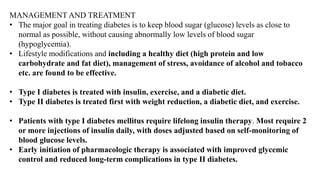 MANAGEMENT AND TREATMENT
• The major goal in treating diabetes is to keep blood sugar (glucose) levels as close to
normal as possible, without causing abnormally low levels of blood sugar
(hypoglycemia).
• Lifestyle modifications and including a healthy diet (high protein and low
carbohydrate and fat diet), management of stress, avoidance of alcohol and tobacco
etc. are found to be effective.
• Type I diabetes is treated with insulin, exercise, and a diabetic diet.
• Type II diabetes is treated first with weight reduction, a diabetic diet, and exercise.
• Patients with type I diabetes mellitus require lifelong insulin therapy. Most require 2
or more injections of insulin daily, with doses adjusted based on self-monitoring of
blood glucose levels.
• Early initiation of pharmacologic therapy is associated with improved glycemic
control and reduced long-term complications in type II diabetes.
 