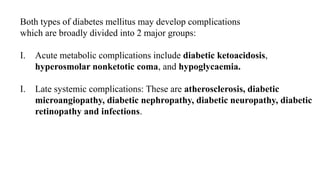 Both types of diabetes mellitus may develop complications
which are broadly divided into 2 major groups:
I. Acute metabolic complications include diabetic ketoacidosis,
hyperosmolar nonketotic coma, and hypoglycaemia.
I. Late systemic complications: These are atherosclerosis, diabetic
microangiopathy, diabetic nephropathy, diabetic neuropathy, diabetic
retinopathy and infections.
 